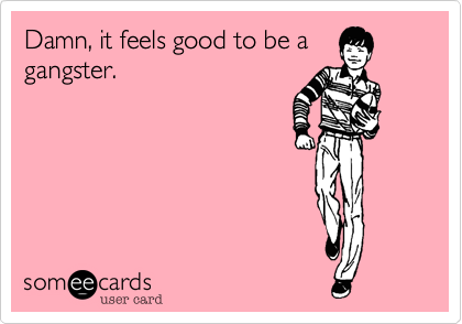 Damn, it feels good to be a
gangster.