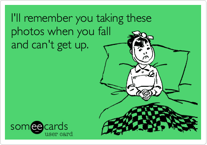 I'll remember you taking these photos when you fall
and can't get up.