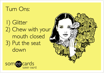 Turn Ons:

1%29 Glitter
2%29 Chew with your
    mouth closed
3%29 Put the seat
    down