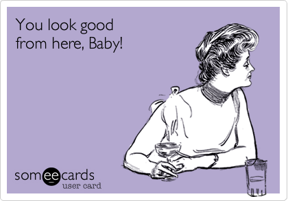 You look good 
from here, Baby!