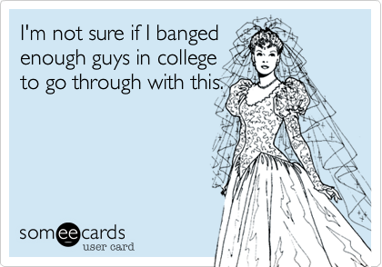 I'm not sure if I banged 
enough guys in college
to go through with this.