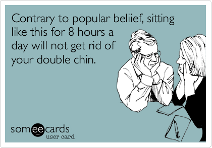 Contrary to popular beliief, sitting like this for 8 hours a
day will not get rid of
your double chin.