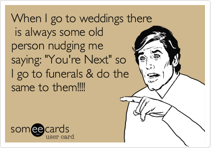 When I go to weddings there
 is always some old
person nudging me
saying: "You're Next" so
I go to funerals & do the
same to them!!!!