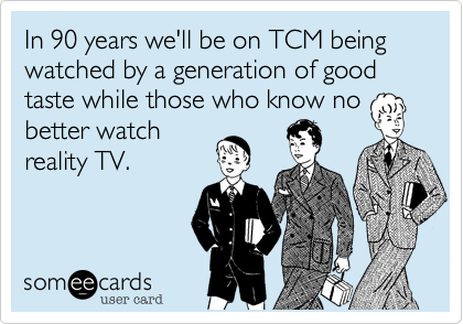 In 90 years we'll be on TCM being watched by a generation of good taste while those who know no
better watch
reality TV.