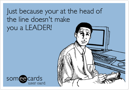 Just because your at the head of the line doesn't make
you a LEADER!