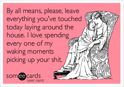 By all means, please, leave
everything you've touched
today laying around the
house. I love spending
every one of my
waking moments
picking up your shit.