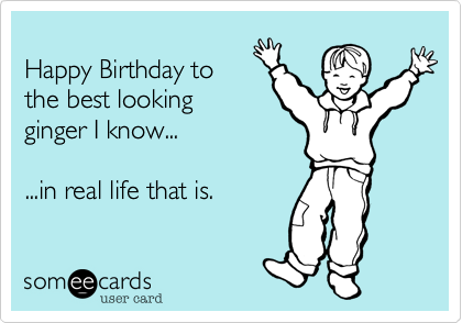 
Happy Birthday to
the best looking
ginger I know...  

...in real life that is.