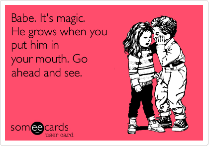 Babe. It's magic.
He grows when you
put him in
your mouth. Go
ahead and see.