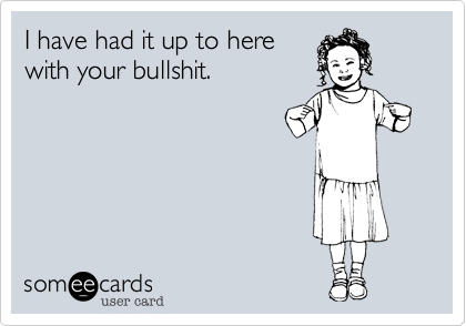 I have had it up to here
with your bullshit.