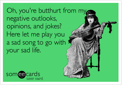 Oh, you're butthurt from my
negative outlooks,
opinions, and jokes?
Here let me play you
a sad song to go with
your sad life.
 