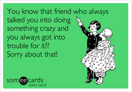 You know that friend who always talked you into doing
something crazy and
you always got into
trouble for it??
Sorry about that! 