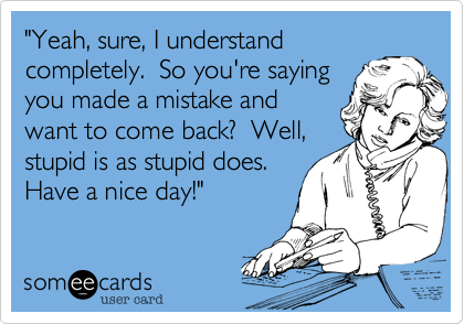 "Yeah, sure, I understand
completely.  So you're saying
you made a mistake and
want to come back?  Well,
stupid is as stupid does. 
Have a nice day!"