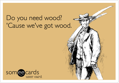 
Do you need wood?
'Cause we've got wood.