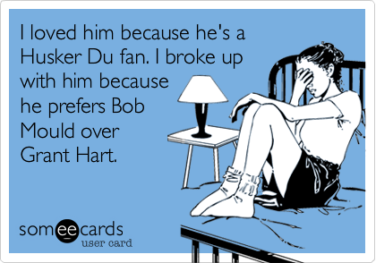 I loved him because he's a
Husker Du fan. I broke up
with him because
he prefers Bob
Mould over
Grant Hart.