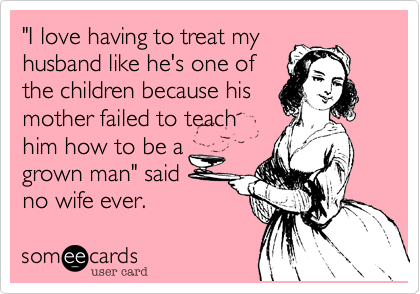 "I love having to treat my
husband like he's one of
the children because his
mother failed to teach
him how to be a
grown man" said
no wife ever.
