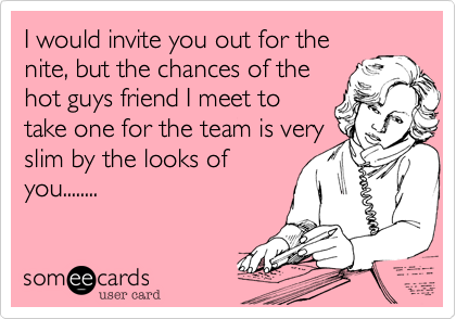 I would invite you out for the
nite, but the chances of the
hot guys friend I meet to
take one for the team is very
slim by the looks of
you........