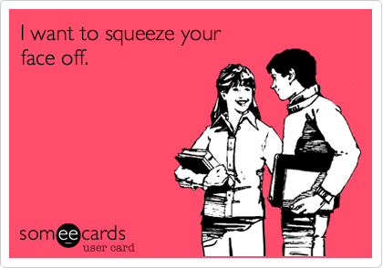 I want to squeeze your
face off.