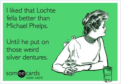 I liked that Lochte 
fella better than 
Michael Phelps.

Until he put on
those weird 
silver dentures.
