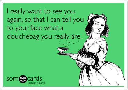 I really want to see you
again, so that I can tell you
to your face what a
douchebag you really are.