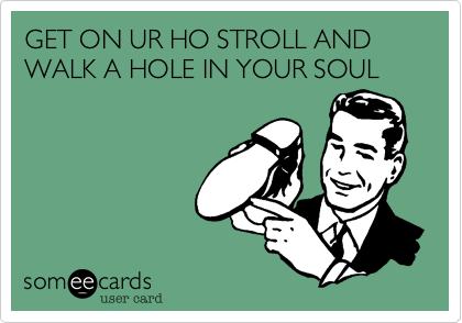 GET ON UR HO STROLL AND WALK A HOLE IN YOUR SOUL
