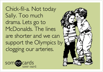 Chick-fil-a. Not today
Sally. Too much
drama. Lets go to
McDonalds. The lines
are shorter and we can
support the Olympics by
clogging our arteries.