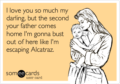 I love you so much my
darling, but the second
your father comes
home I'm gonna bust
out of here like I'm
escaping Alcatraz.