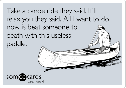 Take a canoe ride they said. It'll relax you they said. All I want to do now is beat someone to
death with this useless
paddle.