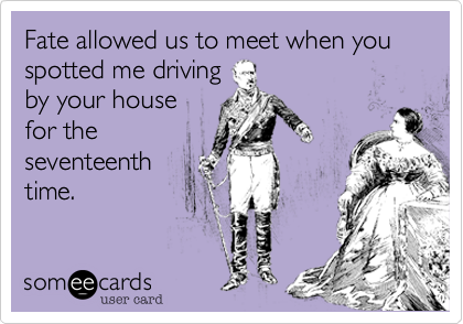 Fate allowed us to meet when you spotted me driving
by your house
for the
seventeenth
time.