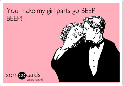 You make my girl parts go BEEP, BEEP!