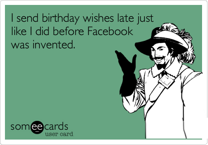 I send birthday wishes late just
like I did before Facebook
was invented.