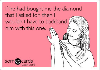 If he had bought me the diamond that I asked for, then I
wouldn't have to backhand
him with this one.