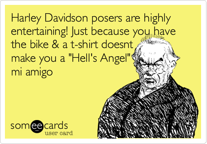 Harley Davidson posers are highly entertaining! Just because you have the bike & a t-shirt doesnt 
make you a "Hell's Angel"
mi amigo