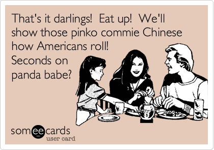 That's it darlings!  Eat up!  We'll show those pinko commie Chinese how Americans roll! 
Seconds on
panda babe?