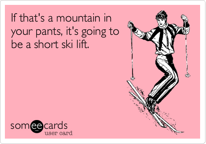 If that's a mountain in
your pants, it's going to
be a short ski lift.