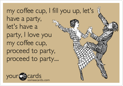 my coffee cup, I fill you up, let's
have a party,
let's have a
party, I love you
my coffee cup,
proceed to party,
proceed to party....