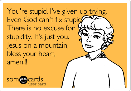 You're stupid. I've given up trying.
Even God can't fix stupid. 
There is no excuse for
stupidity. It's just you. 
Jesus on a mountain,
bless your heart,
amen!!!