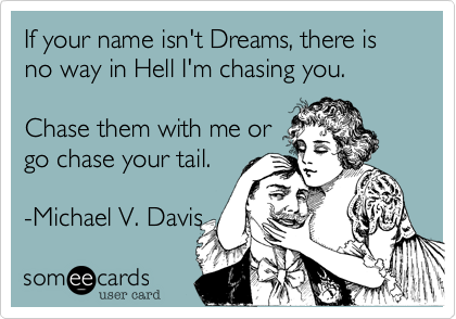 If your name isn't Dreams, there is no way in Hell I'm chasing you.    

Chase them with me or
go chase your tail.

-Michael V. Davis 