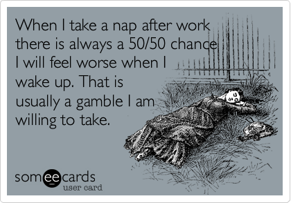 When I take a nap after work
there is always a 50/50 chance
I will feel worse when I
wake up. That is
usually a gamble I am
willing to take.