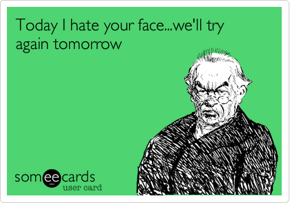 Today I hate your face...we'll try again tomorrow