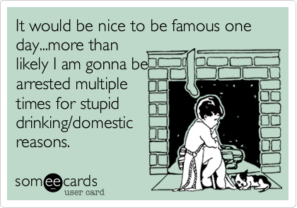 It would be nice to be famous one day...more than
likely I am gonna be
arrested multiple
times for stupid
drinking/domestic
reasons. 