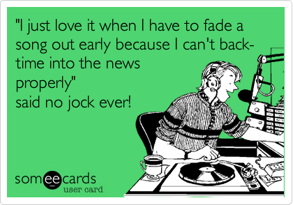 "I just love it when I have to fade a song out early because I can't back-time into the news
properly"
said no jock ever!