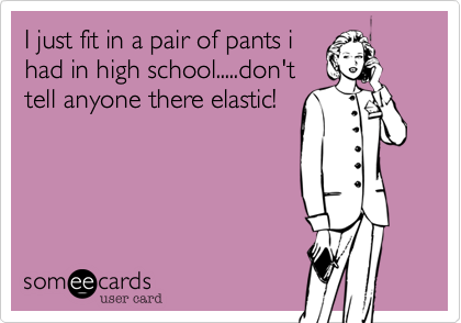 I just fit in a pair of pants i
had in high school.....don't
tell anyone there elastic!