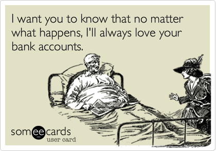 I want you to know that no matter what happens, I'll always love your bank accounts.