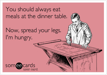 You should always eat
meals at the dinner table.

Now, spread your legs.
I'm hungry.