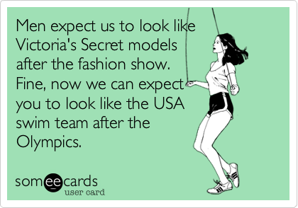 Men expect us to look like
Victoria's Secret models
after the fashion show.
Fine, now we can expect
you to look like the USA
swim team after the
Olympics. 