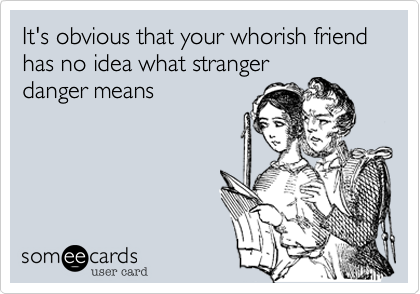 It's obvious that your whorish friend has no idea what stranger
danger means