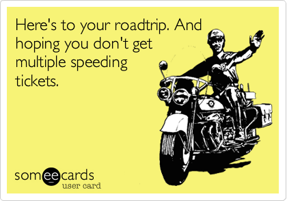 Here's to your roadtrip. And
hoping you don't get
multiple speeding
tickets.