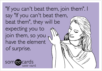"If you can't beat them, join them". I say "If you can't beat them,
beat them", they will be 
expecting you to
join them, so you
have the element
of surprise.