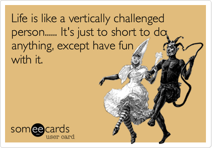Life is like a vertically challenged person...... It's just to short to do anything, except have fun
with it.