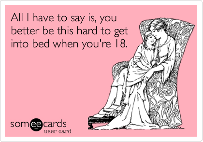 All I have to say is, you
better be this hard to get
into bed when you're 18.